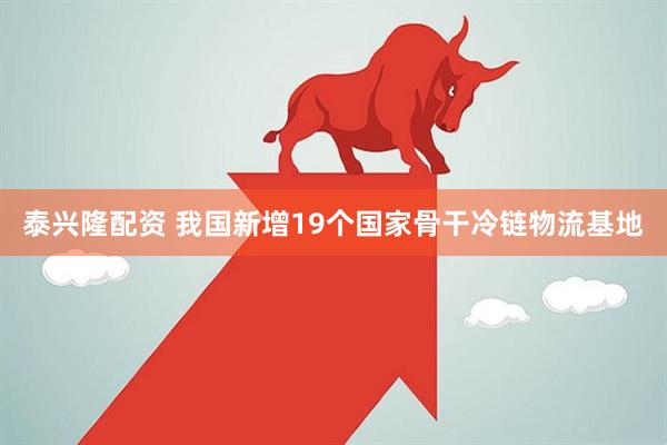 泰兴隆配资 我国新增19个国家骨干冷链物流基地