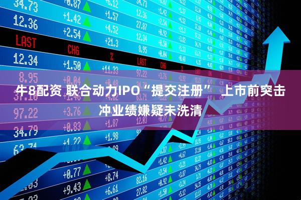 牛8配资 联合动力IPO“提交注册”  上市前突击冲业绩嫌疑未洗清