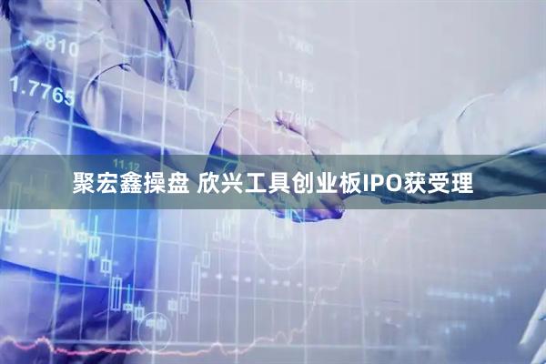聚宏鑫操盘 欣兴工具创业板IPO获受理