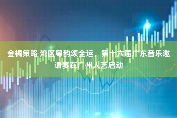 金橘策略 湾区粤韵颂全运，第十六届广东音乐邀请赛在广州人艺启动