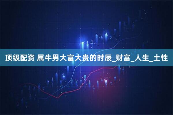 顶级配资 属牛男大富大贵的时辰_财富_人生_土性