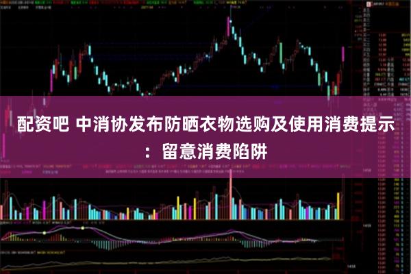 配资吧 中消协发布防晒衣物选购及使用消费提示：留意消费陷阱