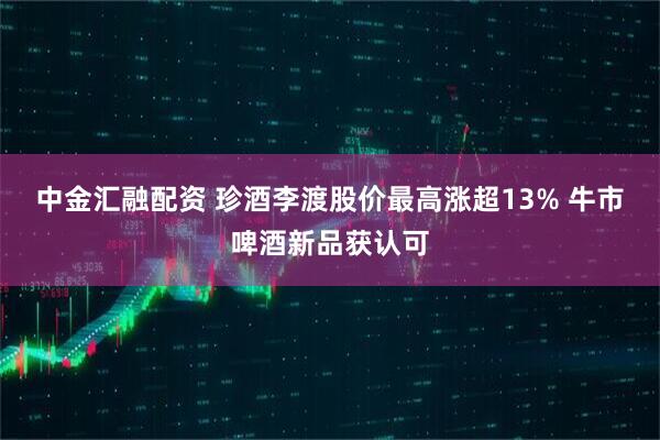中金汇融配资 珍酒李渡股价最高涨超13% 牛市啤酒新品获认可