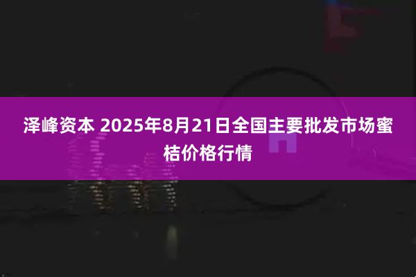 泽峰资本 2025年8月21日全国主要批发市场蜜桔价格行情