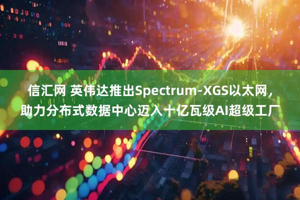 信汇网 英伟达推出Spectrum-XGS以太网，助力分布式数据中心迈入十亿瓦级AI超级工厂