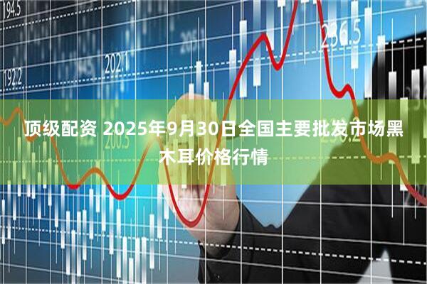 顶级配资 2025年9月30日全国主要批发市场黑木耳价格行情