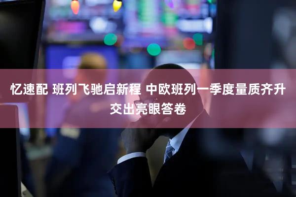 忆速配 班列飞驰启新程 中欧班列一季度量质齐升交出亮眼答卷