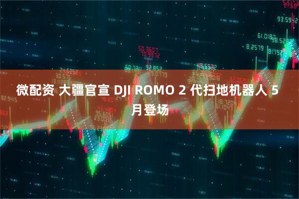 微配资 大疆官宣 DJI ROMO 2 代扫地机器人 5 月登场